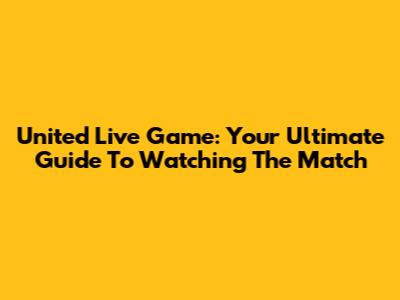 United Live Game: Your Ultimate Guide To Watching The Match