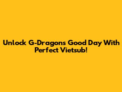 Unlock G-Dragon's 'Good Day' With Perfect Vietsub!