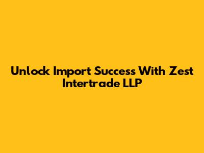Unlock Import Success With Zest Intertrade LLP