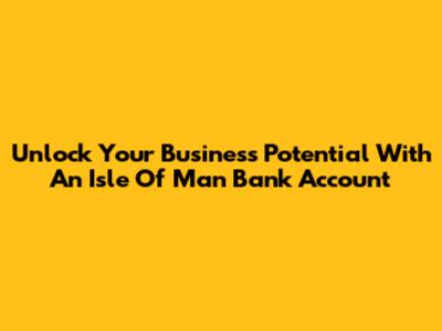 Unlock Your Business Potential With An Isle Of Man Bank Account