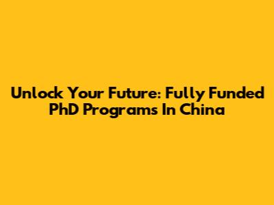 Unlock Your Future: Fully Funded PhD Programs In China