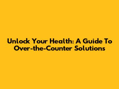 Unlock Your Health: A Guide To Over-the-Counter Solutions