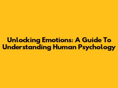 Unlocking Emotions: A Guide To Understanding Human Psychology