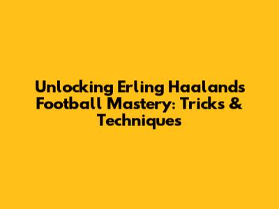 Unlocking Erling Haaland's Football Mastery: Tricks & Techniques