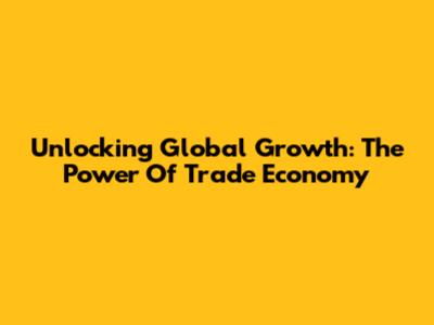 Unlocking Global Growth: The Power Of Trade Economy