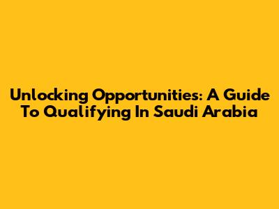 Unlocking Opportunities: A Guide To Qualifying In Saudi Arabia