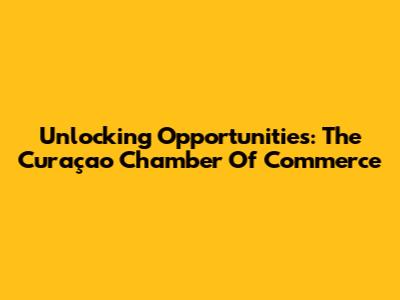 Unlocking Opportunities: The Curaçao Chamber Of Commerce