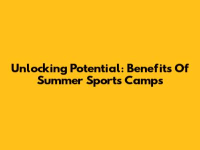 Unlocking Potential: Benefits Of Summer Sports Camps