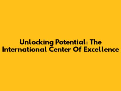 Unlocking Potential: The International Center Of Excellence