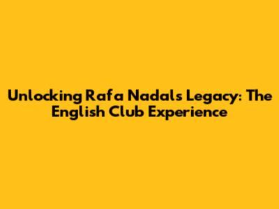 Unlocking Rafa Nadal's Legacy: The English Club Experience