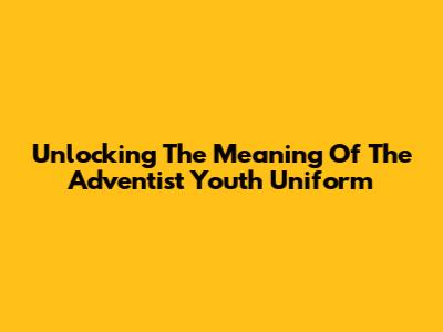 Unlocking The Meaning Of The Adventist Youth Uniform