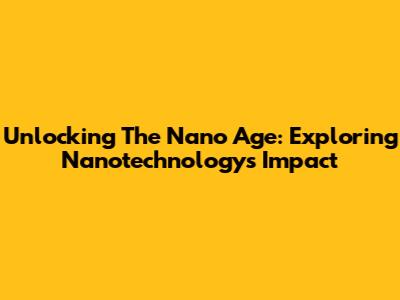 Unlocking The Nano Age: Exploring Nanotechnology's Impact