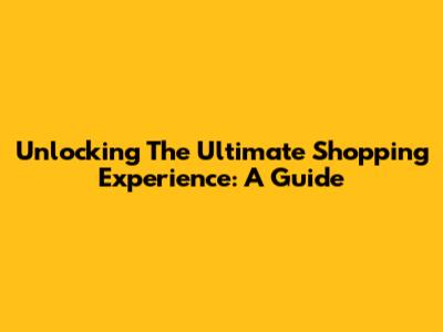 Unlocking The Ultimate Shopping Experience: A Guide