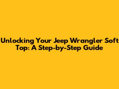 Unlocking Your Jeep Wrangler Soft Top: A Step-by-Step Guide
