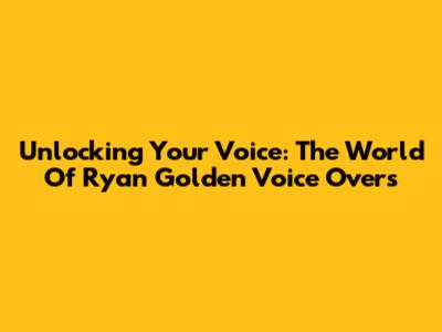 Unlocking Your Voice: The World Of Ryan Golden Voice Overs