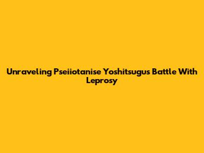 Unraveling Pseiiotanise Yoshitsugu's Battle With Leprosy