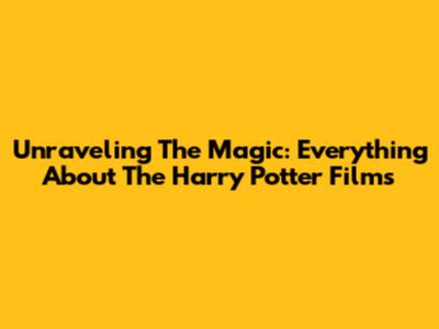 Unraveling The Magic: Everything About The Harry Potter Films