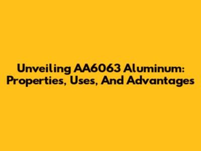 Unveiling AA6063 Aluminum: Properties, Uses, And Advantages