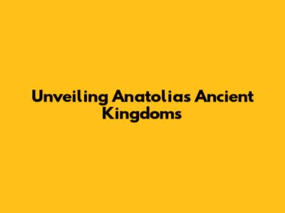 Unveiling Anatolia's Ancient Kingdoms