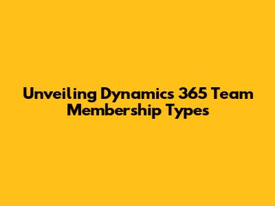 Unveiling Dynamics 365 Team Membership Types