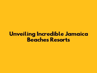 Unveiling Incredible Jamaica Beaches Resorts
