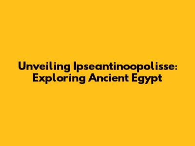 Unveiling Ipseantinoopolisse: Exploring Ancient Egypt