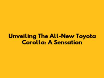 Unveiling The All-New Toyota Corolla: A Sensation