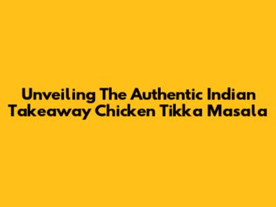 Unveiling The Authentic Indian Takeaway Chicken Tikka Masala