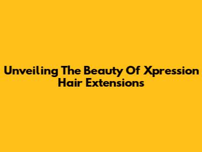 Unveiling The Beauty Of Xpression Hair Extensions