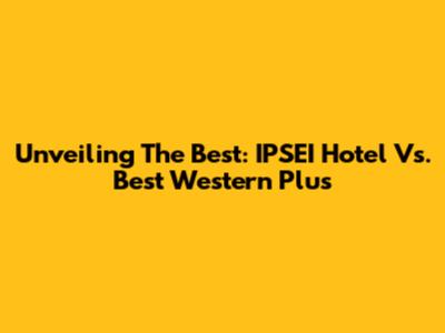 Unveiling The Best: IPSEI Hotel Vs. Best Western Plus