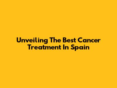 Unveiling The Best Cancer Treatment In Spain