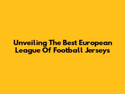 Unveiling The Best European League Of Football Jerseys