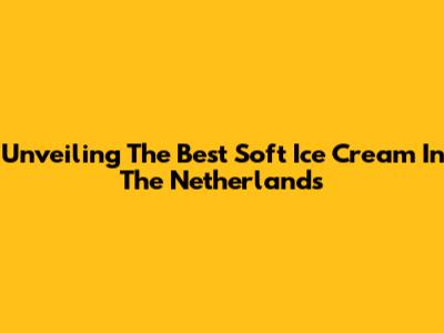 Unveiling The Best Soft Ice Cream In The Netherlands