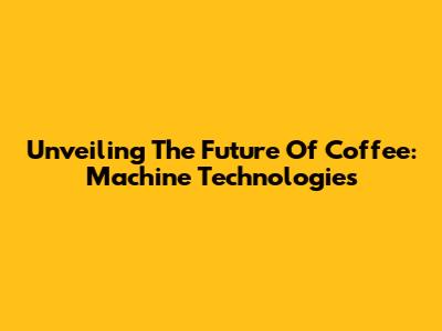 Unveiling The Future Of Coffee: Machine Technologies