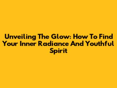 Unveiling The Glow: How To Find Your Inner Radiance And Youthful Spirit