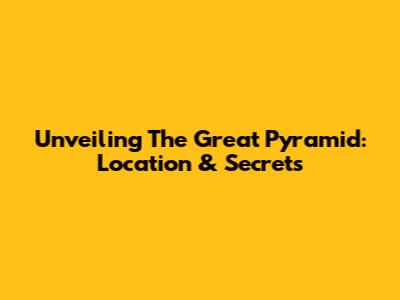 Unveiling The Great Pyramid: Location & Secrets
