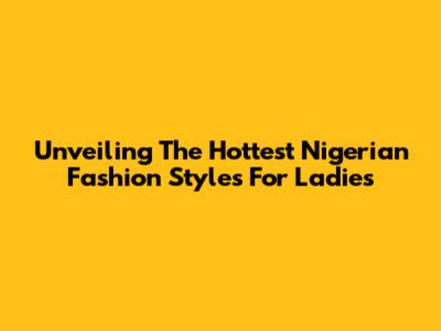 Unveiling The Hottest Nigerian Fashion Styles For Ladies