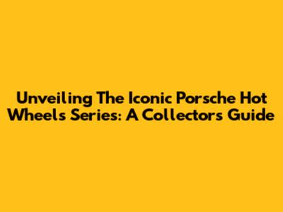 Unveiling The Iconic Porsche Hot Wheels Series: A Collector's Guide