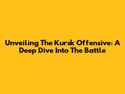 Unveiling The Kursk Offensive: A Deep Dive Into The Battle