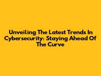 Unveiling The Latest Trends In Cybersecurity: Staying Ahead Of The Curve