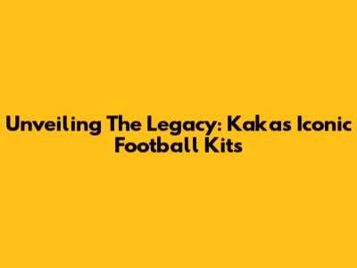 Unveiling The Legacy: Kaka's Iconic Football Kits