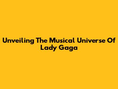 Unveiling The Musical Universe Of Lady Gaga