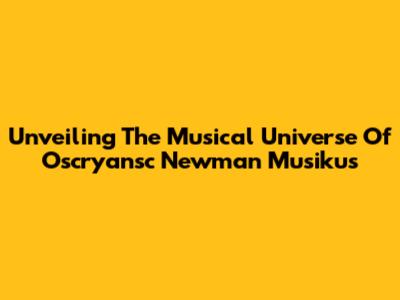 Unveiling The Musical Universe Of Oscryansc Newman Musikus