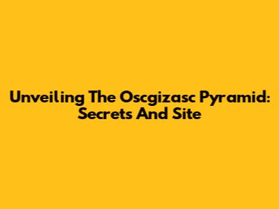 Unveiling The Oscgizasc Pyramid: Secrets And Site