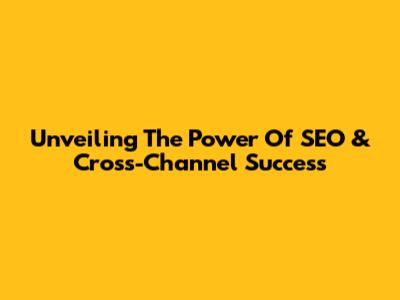Unveiling The Power Of SEO & Cross-Channel Success