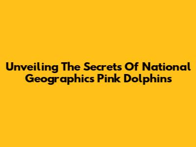 Unveiling The Secrets Of National Geographic's Pink Dolphins