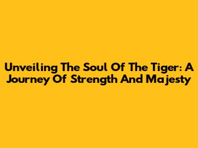 Unveiling The Soul Of The Tiger: A Journey Of Strength And Majesty