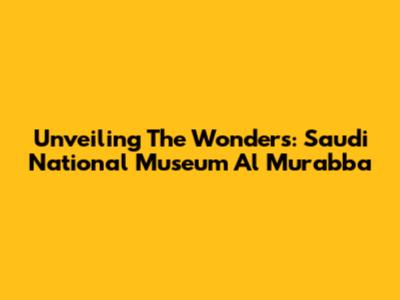 Unveiling The Wonders: Saudi National Museum Al Murabba