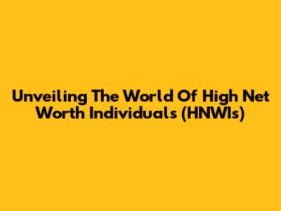 Unveiling The World Of High Net Worth Individuals (HNWIs)