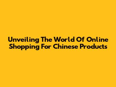 Unveiling The World Of Online Shopping For Chinese Products